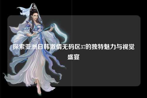 探索亚洲日韩激情无码区37的独特魅力与视觉盛宴