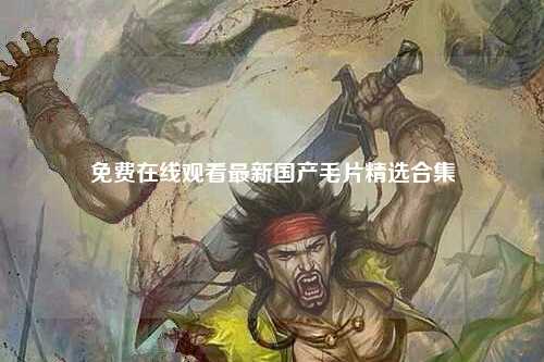 免费在线观看最新国产毛片精选合集