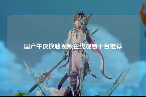 国产午夜换脸视频在线观看平台推荐