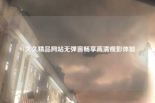 91久久精品网站无弹窗畅享高清观影体验