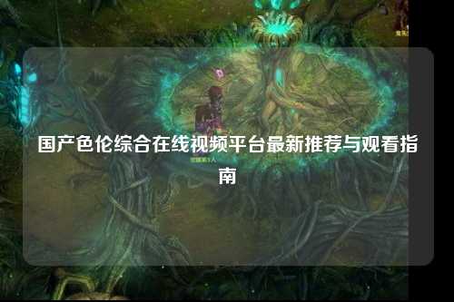 国产色伦综合在线视频平台最新推荐与观看指南