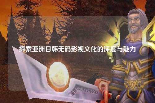 探索亚洲日韩无码影视文化的深度与魅力