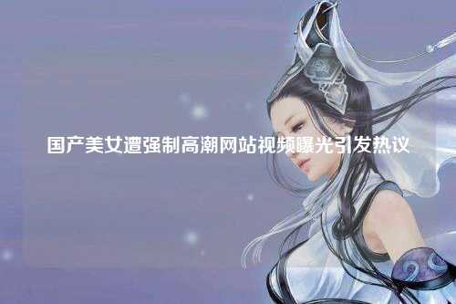 国产美女遭强制高潮网站视频曝光引发热议