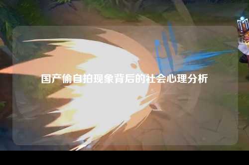 国产偷自拍现象背后的社会心理分析
