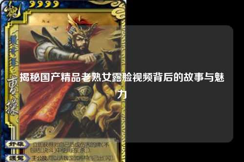揭秘国产精品老熟女露脸视频背后的故事与魅力