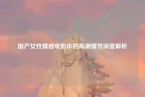 国产女性情感电影中的高潮情节深度解析