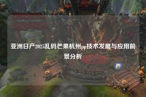 亚洲日产2025乱码芒果杭州pp技术发展与应用前景分析