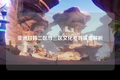 亚洲日韩二区与三区文化差异深度解析