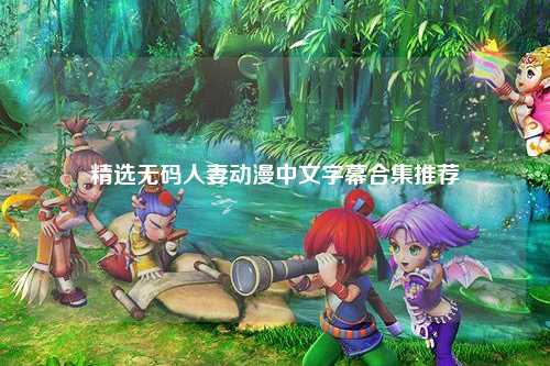精选无码人妻动漫中文字幕合集推荐