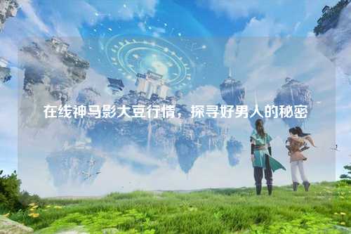 在线神马影大豆行情，探寻好男人的秘密