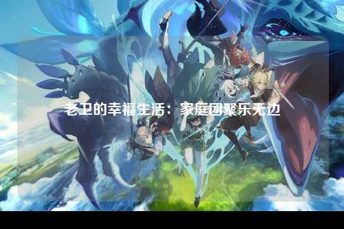 老卫的幸福生活：家庭团聚乐无边