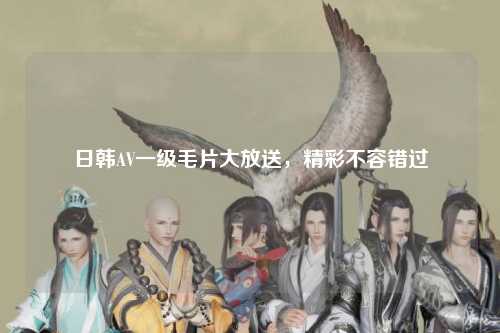 日韩AV一级毛片大放送，精彩不容错过