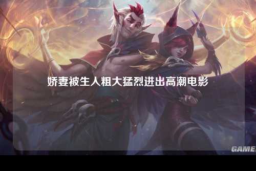 娇妻被生人粗大猛烈进出高潮电影