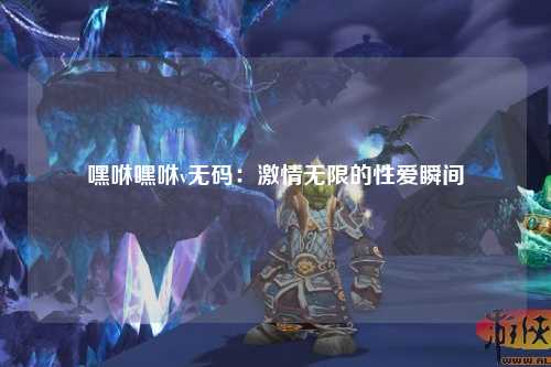 嘿咻嘿咻v无码：激情无限的性爱瞬间