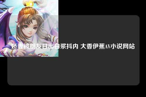 娇妻被朋友日出白浆抖内 大香伊蕉AV小说网站