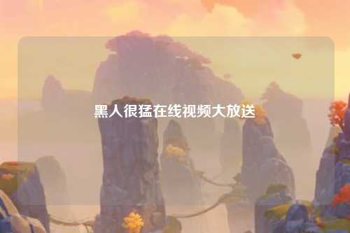 黑人很猛在线视频大放送