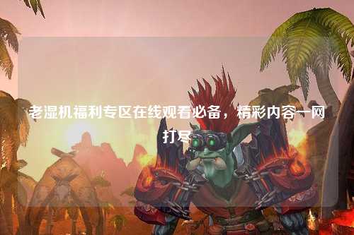 老湿机福利专区在线观看必备，精彩内容一网打尽