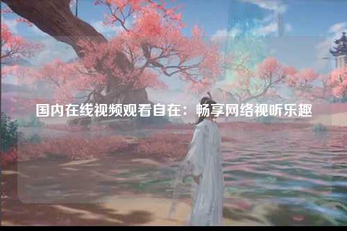国内在线视频观看自在：畅享网络视听乐趣