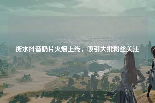 衡水抖音奶片火爆上线，吸引大批粉丝关注