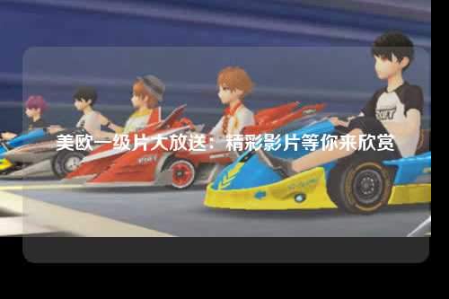 美欧一级片大放送：精彩影片等你来欣赏