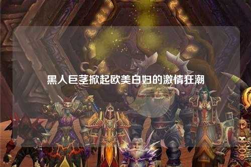 黑人巨茎掀起欧美白妇的激情狂潮