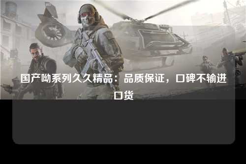 国产呦系列久久精品：品质保证，口碑不输进口货
