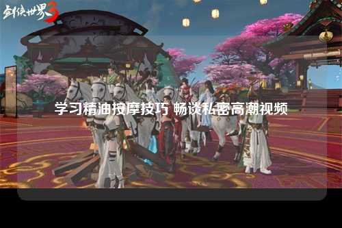 学习精油按摩技巧 畅谈私密高潮视频