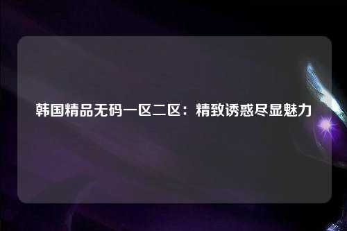 韩国精品无码一区二区：精致诱惑尽显魅力