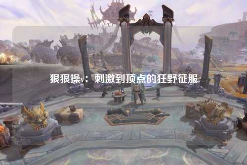 狠狠操v：刺激到顶点的狂野征服
