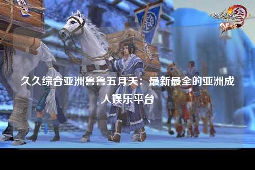 久久综合亚洲鲁鲁五月天：最新最全的亚洲成人娱乐平台