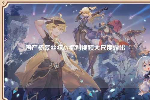 国产杨幂丝袜AV福利视频大尺度露出