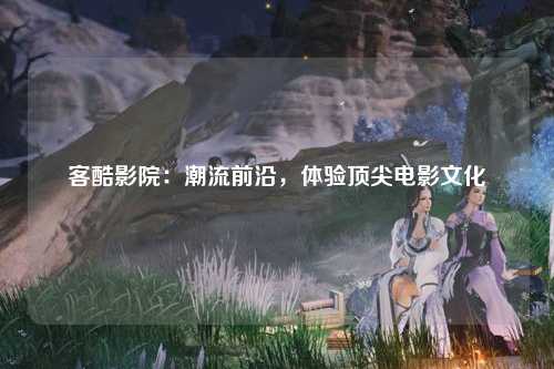 客酷影院：潮流前沿，体验顶尖电影文化