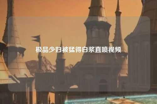 极品少妇被猛得白浆直喷视频