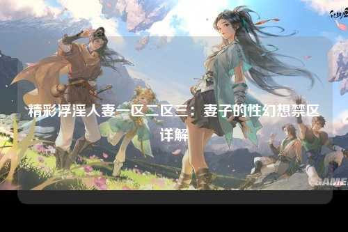 精彩浮淫人妻一区二区三：妻子的性幻想禁区详解