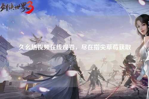 久幺热视频在线观看，尽在指尖草莓获取