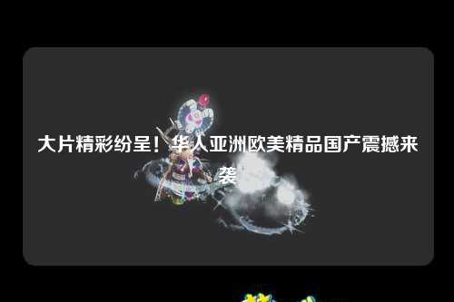 大片精彩纷呈！华人亚洲欧美精品国产震撼来袭