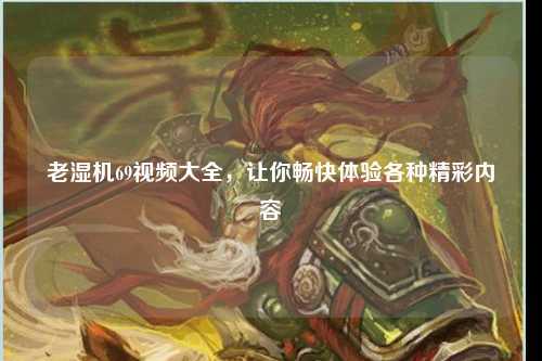 老湿机69视频大全，让你畅快体验各种精彩内容