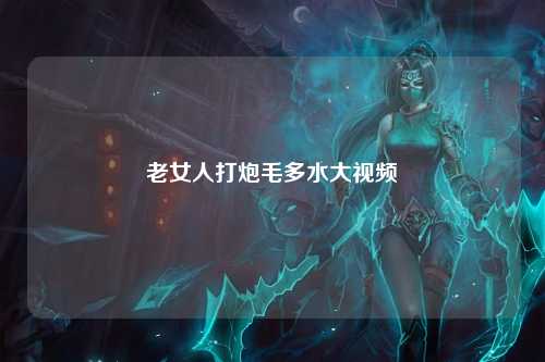 老女人打炮毛多水大视频