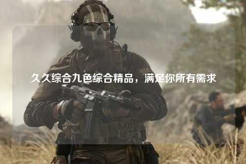 久久综合九色综合精品，满足你所有需求