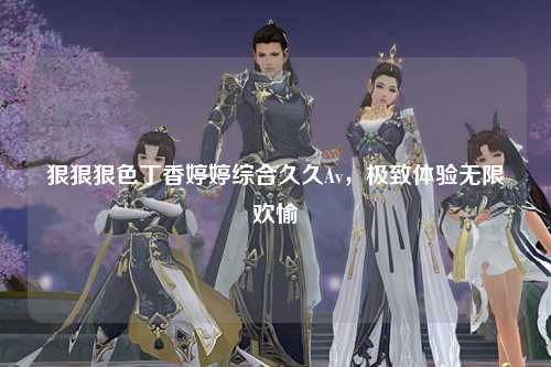 狠狠狠色丁香婷婷综合久久Av，极致体验无限欢愉