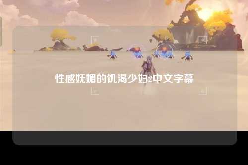 性感妩媚的饥渴少妇2中文字幕