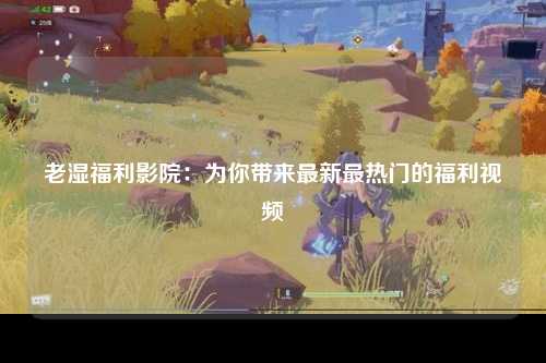 老湿福利影院：为你带来最新最热门的福利视频