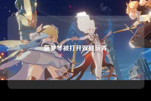 蓝梦琴被打开双腿玩弄