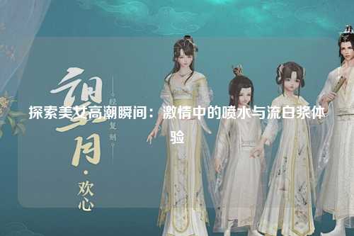 探索美女高潮瞬间：激情中的喷水与流白浆体验