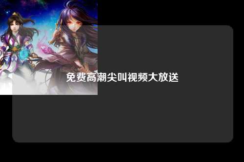 免费高潮尖叫视频大放送
