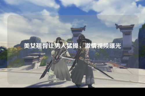 美女翘臀让男人猛操，激情视频曝光