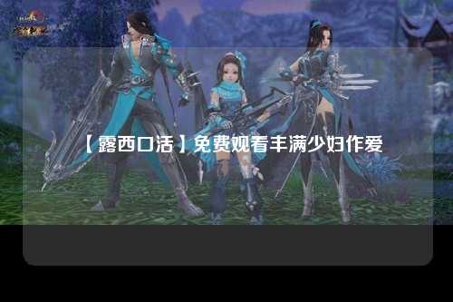 【露西口活】免费观看丰满少妇作爱