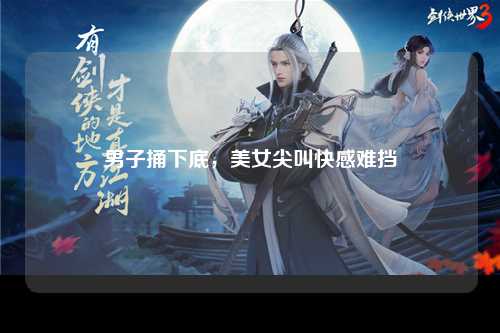 男子捅下底，美女尖叫快感难挡