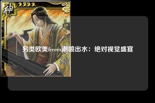 另类欧美freeex潮喷出水：绝对视觉盛宴