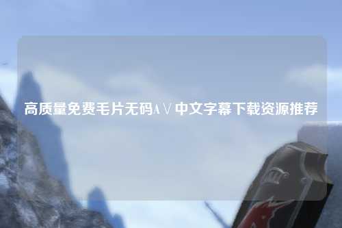 高质量免费毛片无码A∨中文字幕下载资源推荐